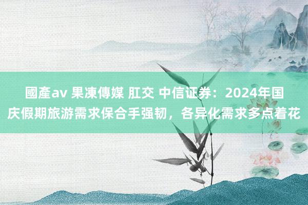 國產av 果凍傳媒 肛交 中信证券：2024年国庆假期旅游需求保合手强韧，各异化需求多点着花