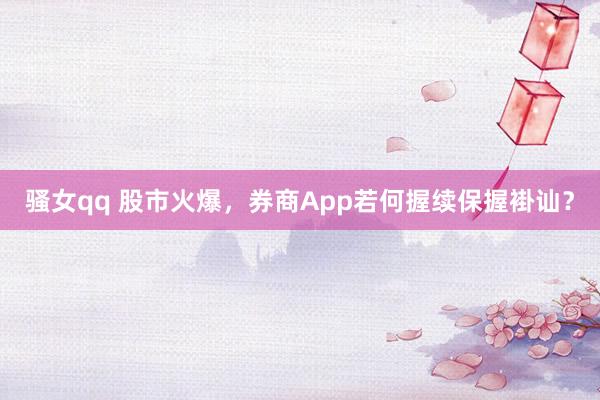 骚女qq 股市火爆，券商App若何握续保握褂讪？