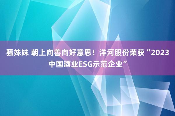 骚妹妹 朝上向善向好意思！洋河股份荣获“2023中国酒业ESG示范企业”