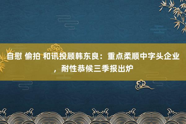 自慰 偷拍 和讯投顾韩东良：重点柔顺中字头企业，耐性恭候三季报出炉