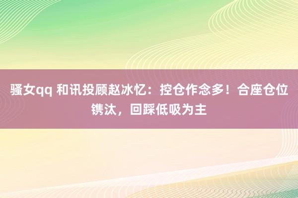 骚女qq 和讯投顾赵冰忆：控仓作念多！合座仓位镌汰，回踩低吸为主