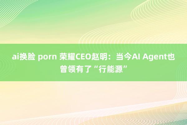 ai换脸 porn 荣耀CEO赵明：当今AI Agent也曾领有了“行能源”