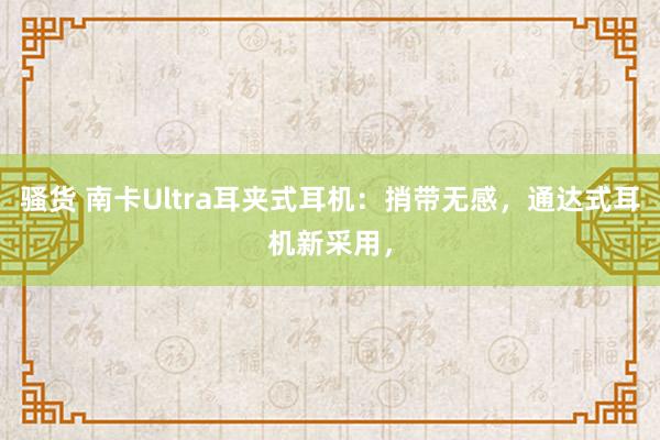 骚货 南卡Ultra耳夹式耳机：捎带无感，通达式耳机新采用，