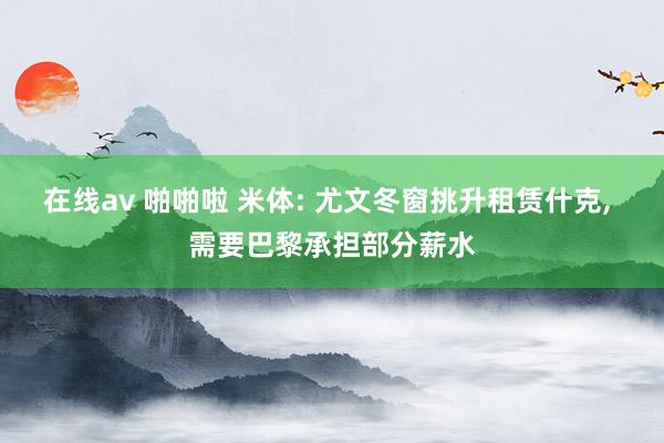 在线av 啪啪啦 米体: 尤文冬窗挑升租赁什克， 需要巴黎承担部分薪水