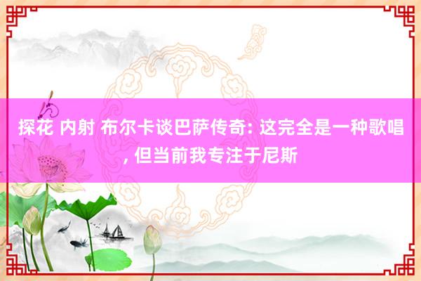 探花 内射 布尔卡谈巴萨传奇: 这完全是一种歌唱， 但当前我专注于尼斯