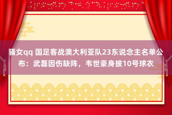 骚女qq 国足客战澳大利亚队23东说念主名单公布：武磊因伤缺阵，韦世豪身披10号球衣