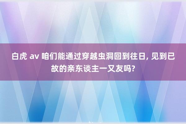 白虎 av 咱们能通过穿越虫洞回到往日， 见到已故的亲东谈主一又友吗?