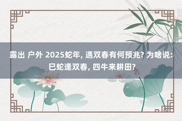 露出 户外 2025蛇年, 遇双春有何预兆? 为啥说: 巳蛇逢双春, 四牛来耕田?