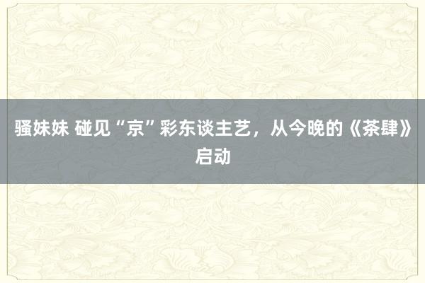 骚妹妹 碰见“京”彩东谈主艺，从今晚的《茶肆》启动