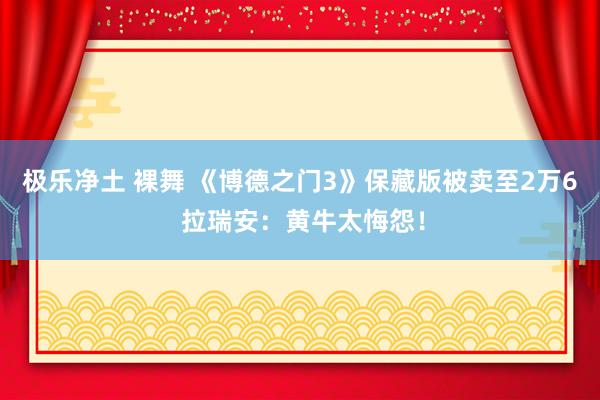 极乐净土 裸舞 《博德之门3》保藏版被卖至2万6 拉瑞安：黄牛太悔怨！