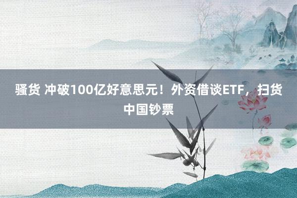 骚货 冲破100亿好意思元！外资借谈ETF，扫货中国钞票