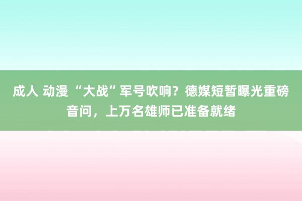 成人 动漫 “大战”军号吹响？德媒短暂曝光重磅音问，上万名雄师已准备就绪