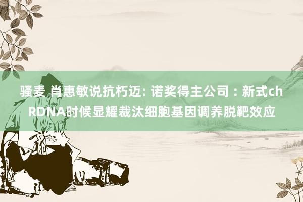 骚麦 肖惠敏说抗朽迈: 诺奖得主公司 : 新式chRDNA时候显耀裁汰细胞基因调养脱靶效应