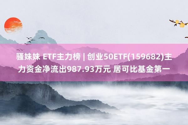 骚妹妹 ETF主力榜 | 创业50ETF(159682)主力资金净流出987.93万元 居可比基金第一