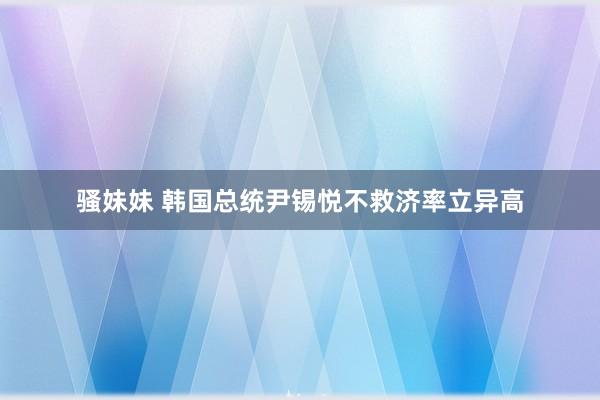 骚妹妹 韩国总统尹锡悦不救济率立异高