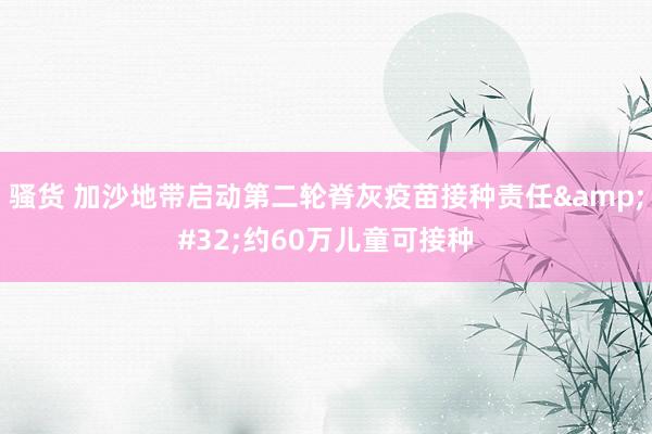 骚货 加沙地带启动第二轮脊灰疫苗接种责任&#32;约60万儿童可接种