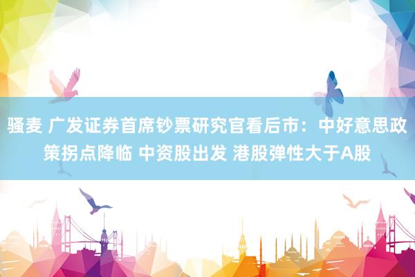 骚麦 广发证券首席钞票研究官看后市：中好意思政策拐点降临 中资股出发 港股弹性大于A股