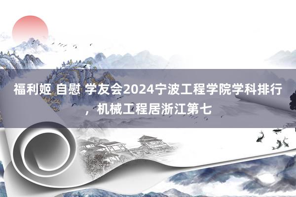 福利姬 自慰 学友会2024宁波工程学院学科排行，机械工程居浙江第七