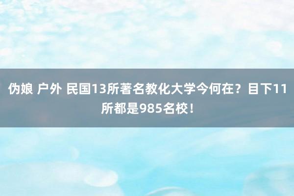 伪娘 户外 民国13所著名教化大学今何在？目下11所都是985名校！