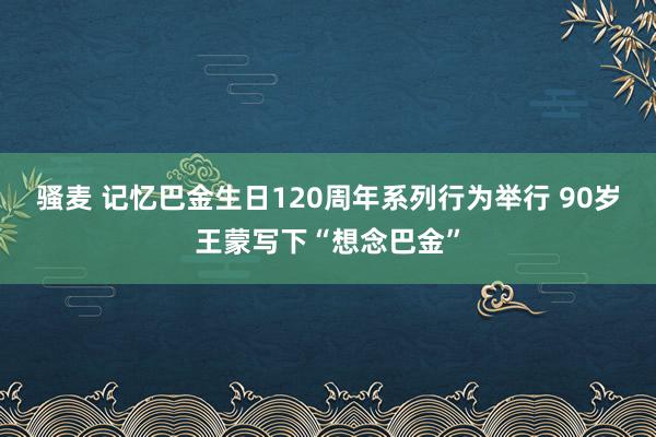 骚麦 记忆巴金生日120周年系列行为举行 90岁王蒙写下“想念巴金”