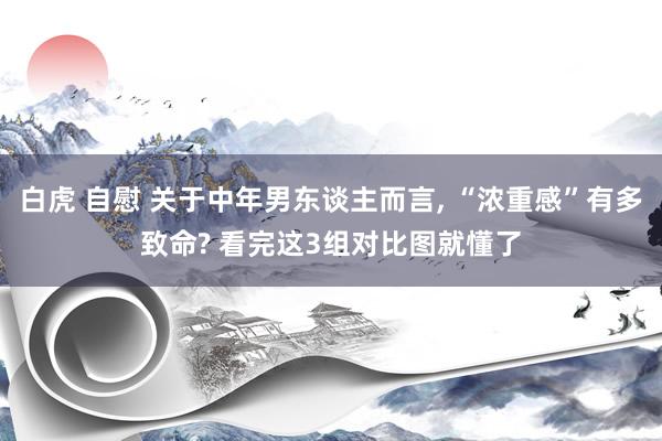 白虎 自慰 关于中年男东谈主而言, “浓重感”有多致命? 看完这3组对比图就懂了