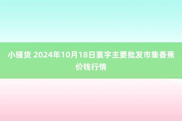 小骚货 2024年10月18日寰宇主要批发市集香蕉价钱行情