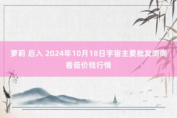 萝莉 后入 2024年10月18日宇宙主要批发阛阓香菇价钱行情