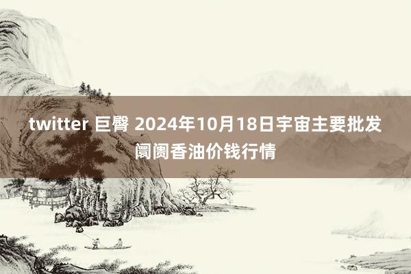 twitter 巨臀 2024年10月18日宇宙主要批发阛阓香油价钱行情