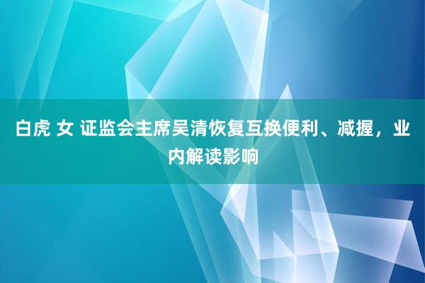 白虎 女 证监会主席吴清恢复互换便利、减握，业内解读影响