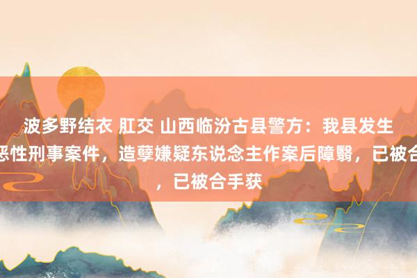 波多野结衣 肛交 山西临汾古县警方：我县发生全部恶性刑事案件，造孽嫌疑东说念主作案后障翳，已被合手获