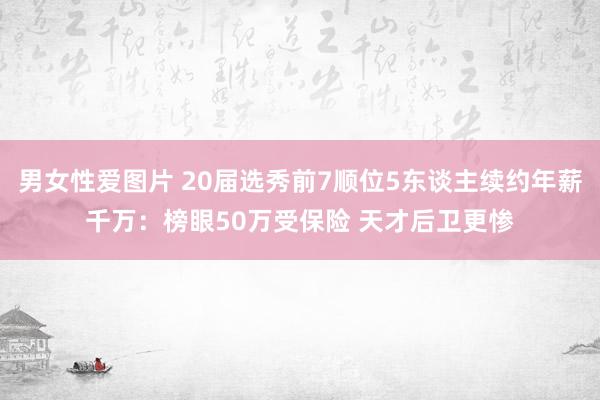 男女性爱图片 20届选秀前7顺位5东谈主续约年薪千万：榜眼50万受保险 天才后卫更惨