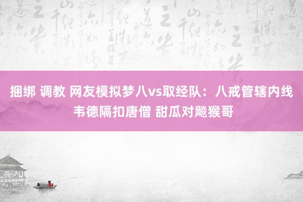 捆绑 调教 网友模拟梦八vs取经队：八戒管辖内线 韦德隔扣唐僧 甜瓜对飚猴哥