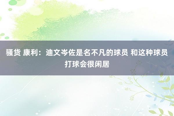 骚货 康利：迪文岑佐是名不凡的球员 和这种球员打球会很闲居