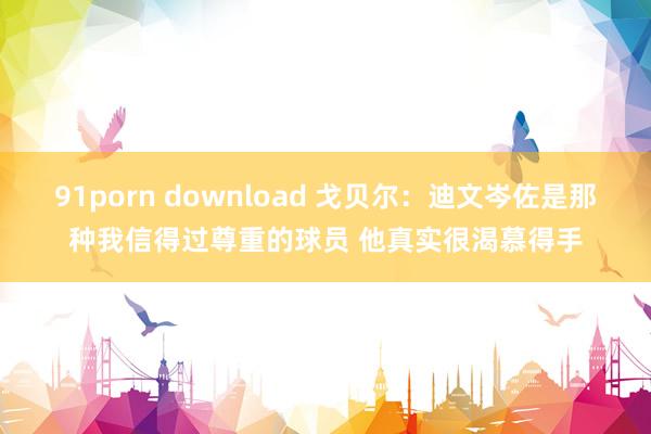 91porn download 戈贝尔：迪文岑佐是那种我信得过尊重的球员 他真实很渴慕得手