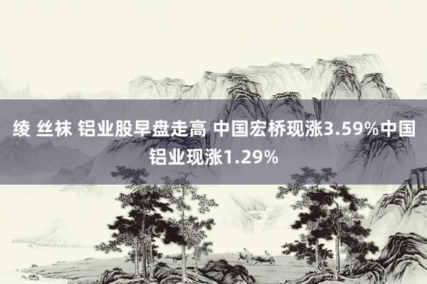 绫 丝袜 铝业股早盘走高 中国宏桥现涨3.59%中国铝业现涨1.29%