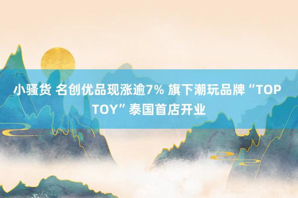 小骚货 名创优品现涨逾7% 旗下潮玩品牌“TOP TOY”泰国首店开业