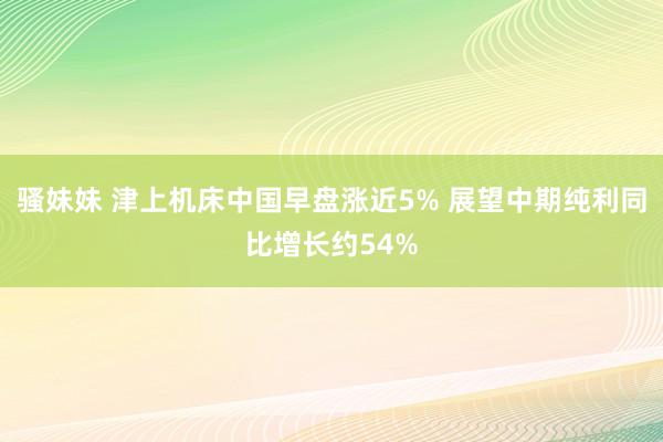 骚妹妹 津上机床中国早盘涨近5% 展望中期纯利同比增长约54%