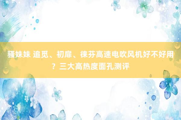 骚妹妹 追觅、初扉、徕芬高速电吹风机好不好用？三大高热度面孔测评