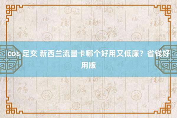 cos 足交 新西兰流量卡哪个好用又低廉？省钱好用版