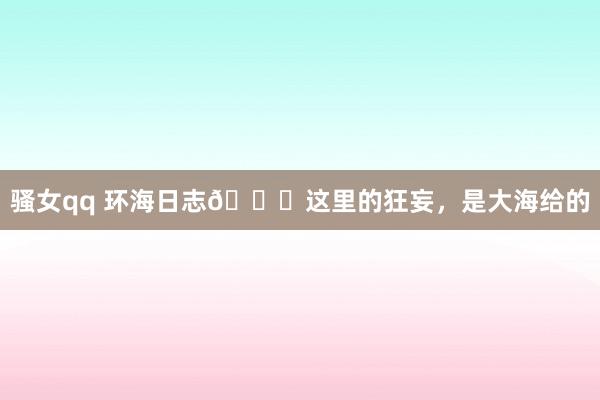 骚女qq 环海日志📖这里的狂妄，是大海给的