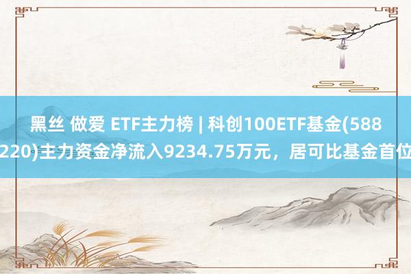 黑丝 做爱 ETF主力榜 | 科创100ETF基金(588220)主力资金净流入9234.75万元，居可比基金首位