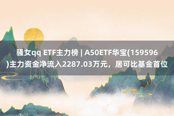 骚女qq ETF主力榜 | A50ETF华宝(159596)主力资金净流入2287.03万元，居可比基金首位