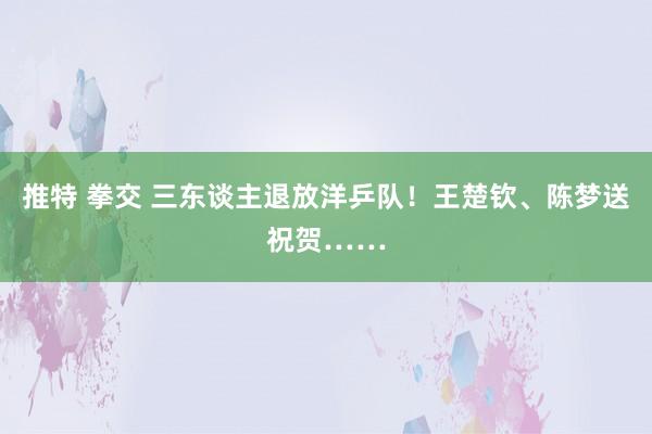 推特 拳交 三东谈主退放洋乒队！王楚钦、陈梦送祝贺……