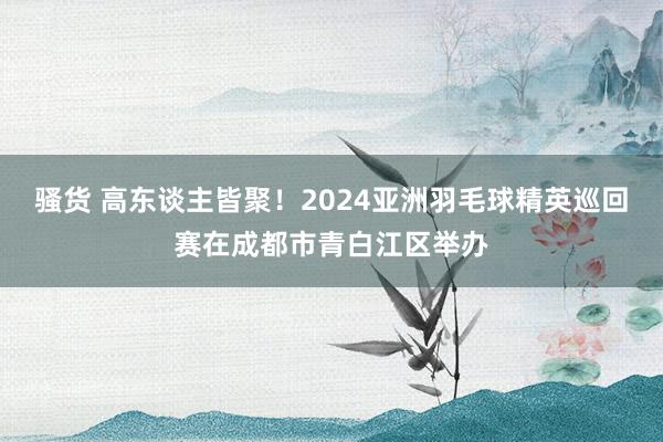 骚货 高东谈主皆聚！2024亚洲羽毛球精英巡回赛在成都市青白江区举办