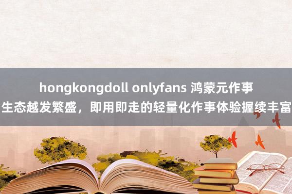 hongkongdoll onlyfans 鸿蒙元作事生态越发繁盛，即用即走的轻量化作事体验握续丰富