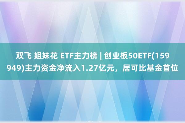 双飞 姐妹花 ETF主力榜 | 创业板50ETF(159949)主力资金净流入1.27亿元，居可比基金首位