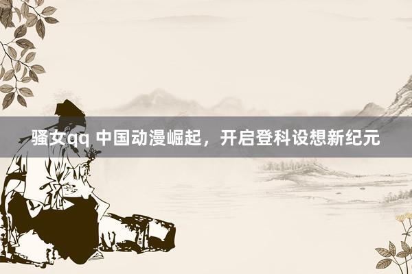 骚女qq 中国动漫崛起，开启登科设想新纪元