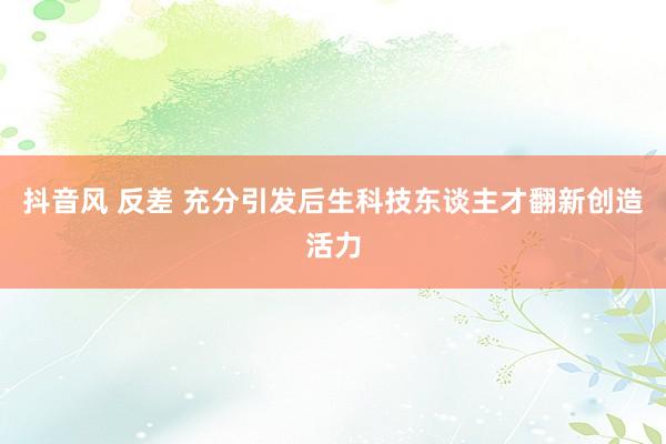 抖音风 反差 充分引发后生科技东谈主才翻新创造活力