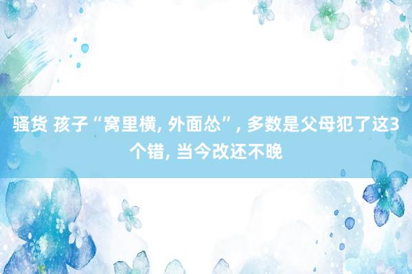 骚货 孩子“窝里横， 外面怂”， 多数是父母犯了这3个错， 当今改还不晚