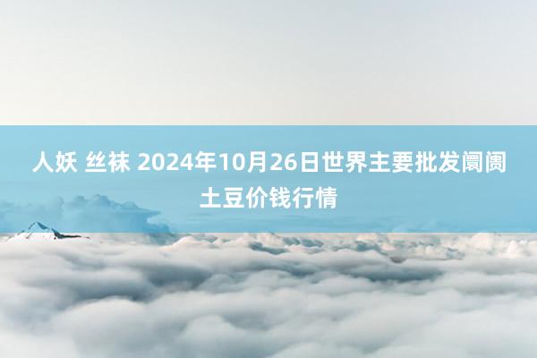 人妖 丝袜 2024年10月26日世界主要批发阛阓土豆价钱行情